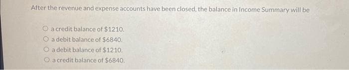 After the revenue and expense accounts have been closed, the balance in Income Summary will be
O a credit balance of $1210.
a debit balance of $6840.
a debit balance of $1210.
a credit balance of $6840.