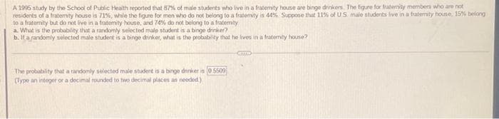 not
A 1995 study by the School of Public Health reported that 87% of male students who live in a fraterity house are binge drinkers. The figure for fraternity members who are
residents of a fraternity house is 71 %, while the figure for men who do not belong to a fraternity is 44 % Suppose that 11% of U.S. male students live in a fraternity house, 15% belong
to a fraterity but do not live in a fraterity house, and 74% do not belong to a fraterity
a. What is the probability that a randomly selected malp student is a binge drinker?
b. If a randomly selected male student is a binge drinker, what is the probability that he lives in a fraterity house?
The probability that a randomly selected male student is a binge drinker is 0.5509
(Type an integer or a decimal rounded to two decimal places as needed)
CETTE