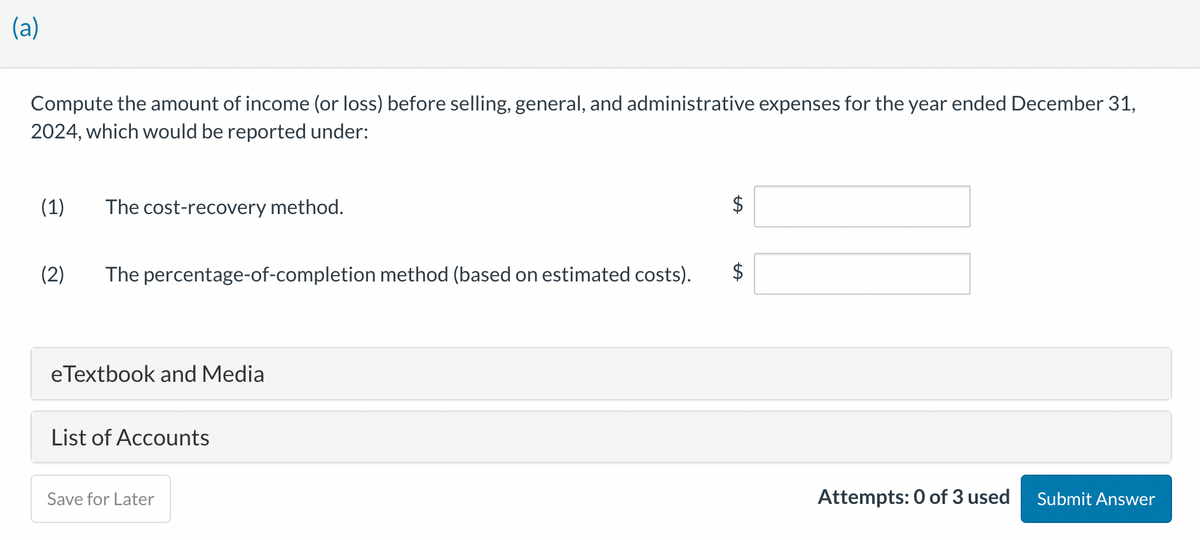 (a)
Compute the amount of income (or loss) before selling, general, and administrative expenses for the year ended December 31,
2024, which would be reported under:
(1) The cost-recovery method.
(2) The percentage-of-completion method (based on estimated costs).
eTextbook and Media
List of Accounts
Save for Later
LA
Attempts: 0 of 3 used
Submit Answer