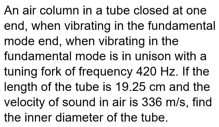 An air column in a tube closed at one
end, when vibrating in the fundamental
mode end, when vibrating in the
fundamental mode is in unison with a
tuning fork of frequency 420 Hz. If the
length of the tube is 19.25 cm and the
velocity of sound in air is 336 m/s, find
the inner diameter of the tube.