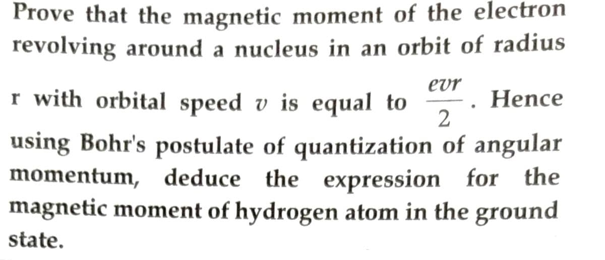Prove that the magnetic moment of the electron
revolving around a nucleus in an orbit of radius
evr
Hence
2
r with orbital speed v is equal to
using Bohr's postulate of quantization of angular
momentum, deduce the expression for the
magnetic moment of hydrogen atom in the ground
state.
●