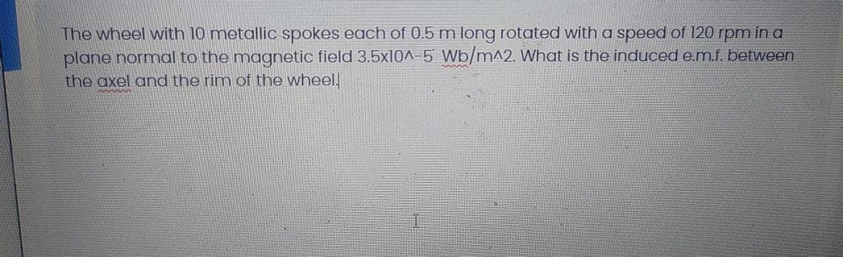 The wheel with 10 metallic spokes each of 0.5 m long rotated with a speed of 120 rpm in a
plane normal to the magnetic field 3.5x10^-5 Wb/m^2. What is the induced e.m.f. between
the axel and the rim of the wheel