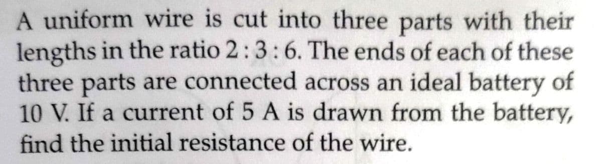 A uniform wire is cut into three parts with their
lengths in the ratio 2:3:6. The ends of each of these
three parts are connected across an ideal battery of
10 V. If a current of 5 A is drawn from the battery,
find the initial resistance of the wire.