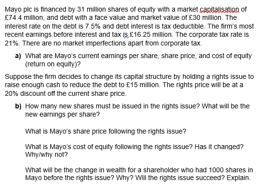 Mayo plc is financed by 31 million shares of equity with a market çapitalisation of
£74.4 million, and debt with a face value and market value of £30 million. The
interest rate on the debt is 7.5% and debt interest is tax deductible. The firm's most
recent earnings before interest and tax is £16.25 million. The corporate tax rate is
21%. There are no market imperfections apart from corporate tax.
a) What are Mayo's current earnings per share, share price, and cost of equity
(return on equity)?
Suppose the firm decides to change its capital structure by holding a rights issue to
raise enough cash to reduce the debt to £15 million. The rights price will be at a
20% discount off the current share price.
b) How many new shares must be issued in the rights issue? What will be the
new earnings per share?
What is Mayo's share price following the rights issue?
What is Mayo's cost of equity following the rights issue? Has it changed?
Why/why not?
What will be the change in wealth for a shareholder who had 1000 shares in
Mayo before the rights issue? Why? Will the rights issue succeed? Explain.
