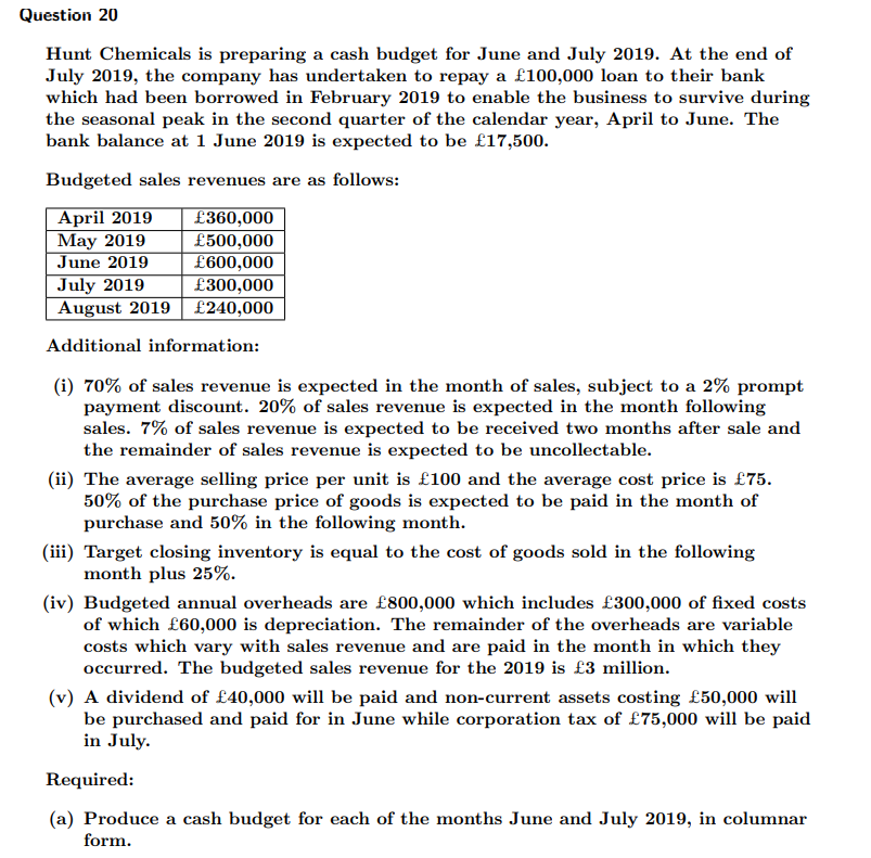 Question 20
Hunt Chemicals is preparing a cash budget for June and July 2019. At the end of
July 2019, the company has undertaken to repay a £100,000 loan to their bank
which had been borrowed in February 2019 to enable the business to survive during
the seasonal peak in the second quarter of the calendar year, April to June. The
bank balance at 1 June 2019 is expected to be £17,500.
Budgeted sales revenues are as follows:
April 2019
May 2019
June 2019
July 2019
August 2019| £240,000
£360,000
£500,000
£600,000
£300,000
Additional information:
(i) 70% of sales revenue is expected in the month of sales, subject to a 2% prompt
payment discount. 20% of sales revenue is expected in the month following
sales. 7% of sales revenue is expected to be received two months after sale and
the remainder of sales revenue is expected to be uncollectable.
(ii) The average selling price per unit is £100 and the average cost price is £75.
50% of the purchase price of goods is expected to be paid in the month of
purchase and 50% in the following month.
(iii) Target closing inventory is equal to the cost of goods sold in the following
month plus 25%.
(iv) Budgeted annual overheads are £800,000 which includes £300,000 of fixed costs
of which £60,000 is depreciation. The remainder of the overheads are variable
costs which vary with sales revenue and are paid in the month in which they
occurred. The budgeted sales revenue for the 2019 is £3 million.
(v) A dividend of £40,000 will be
be purchased and paid for in June while corporation tax of £75,000 will be paid
in July.
id and non-current assets costing £50,000 will
Required:
(a) Produce a cash budget for each of the months June and July 2019, in columnar
form.
