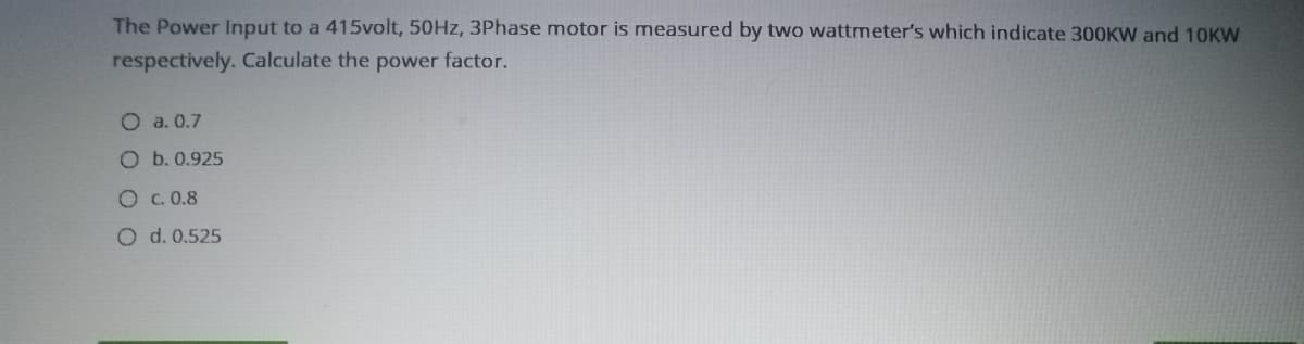 The Power Input to a 415volt, 50HZ, 3Phase motor is measured by two wattmeter's which indicate 300KW and 10KW
respectively. Calculate the power factor.
O a. 0.7
O b. 0.925
O C. 0.8
O d. 0.525
