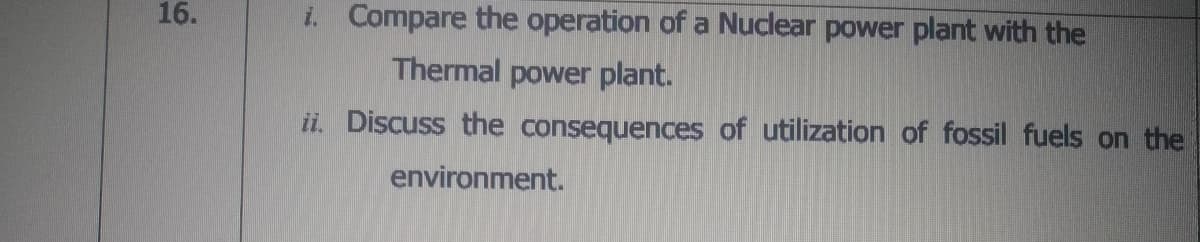 16.
i. Compare the operation of a Nuclear power plant with the
Thermal power plant.
ii. Discuss the consequences of utilization of fossil fuels on the
environment.
