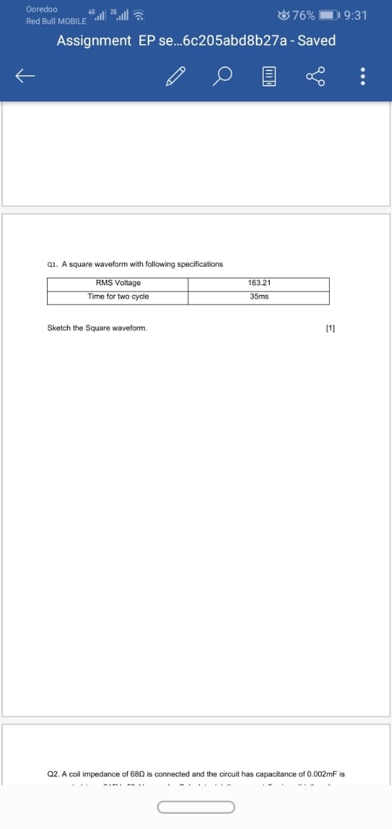 Ooredoo
876% D 9:31
Red Bull MOBILE
Assignment EP se..6c205abd8b27a - Saved
Q1. A square waveform with following specifications
RMS Voltage
163.21
Time for two cycle
35ms
Sketch the Square waveform.
[1]
Q2. A coil impedance of 680 is connected and the circuit has capacitance of 0.002mF is
