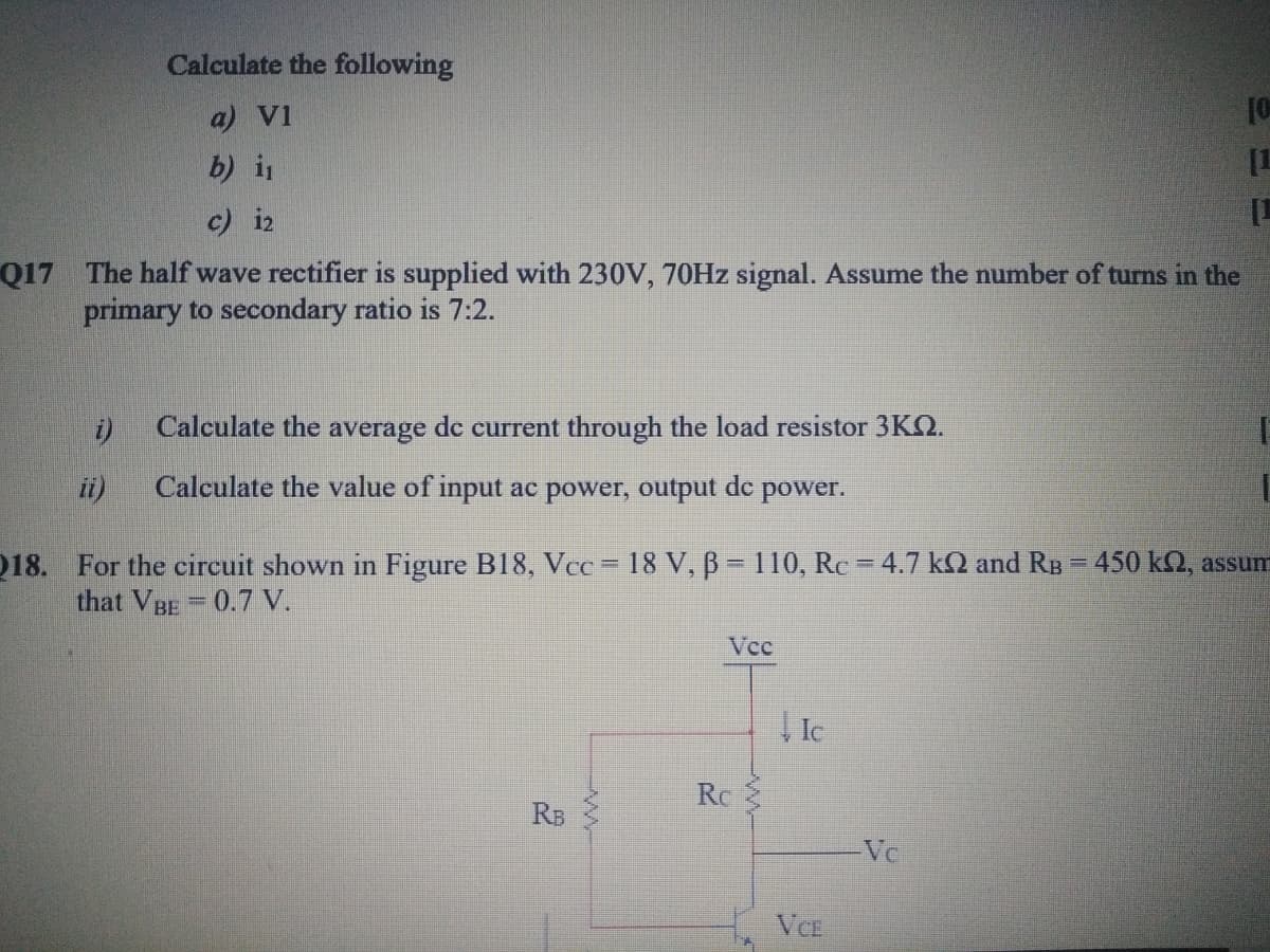 Calculate the following
a) V1
[1
b) i
c) i2
Q17 The half wave rectifier is supplied with 230V, 70HZ signal. Assume the number of turns in the
primary to secondary ratio is 7:2.
i)
Calculate the average de current through the load resistor 3KQ.
Calculate the value of input ac power, output de
power.
18. For the circuit shown in Figure B18, Vcc = 18 V, B = 110, Rc = 4.7 kQ and RB
that VBE=0.7 V.
450 k2, assum
%3!
Vcc
| Ic
Ro
RB
Vc
VCE
