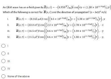 An E&M wave has an e-field given by E(x,t) - -(4.950V/m)k cos(ky + (1.38 x 101 rud/)t)
Which of the following is correct for B(x, t) and the direction of propagation? (c - 3x10 m/s)
B(7, t) - -(0.165 NA)i cos ((4.6 x 10° rad/m)y + (1.38 x 1015 rad/)e),y
B(x, t) - (33.0 nT)j cos (2.3 x 10*rad/m)y + (2.78 x 101 rad/s)e). -
d/m)y + (1.38 x 10 rad
1.
I.
rad/).-y
B(x, t) = (11.5 aT)t cos ((4.6 x 10 rad/mly + (1.38 x 10 rad
(1.38 x 101 rad,
/,). -y.
B(x, t) - (16.5 nT)t cos ((4.6 x 10* rad
II.
IV.
IV
None of the above
