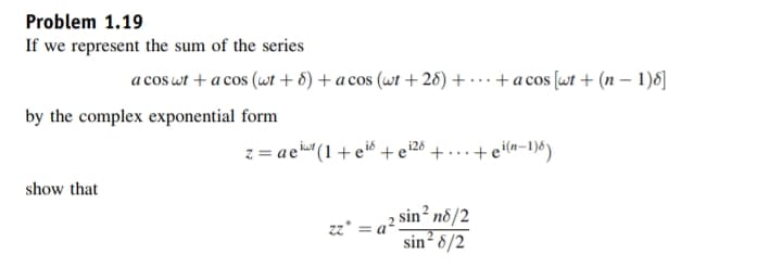 Problem 1.19
If we represent the sum of the series
a cos wt + a cos (wt + 6) + a cos (wt + 26) + · … · + a cos [wt + (n – 1)8]
by the complex exponential form
z = aci (1 + e® + e'26 + ... +ein-1)6)
show that
sin² n8/2
sin? 8/2
zz* =
