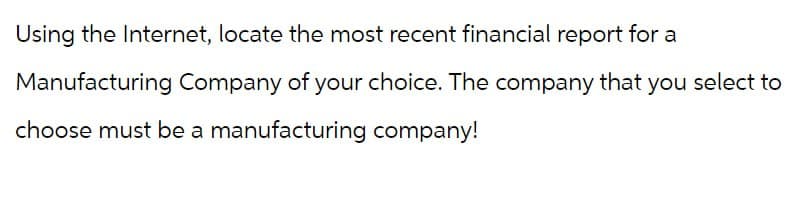 Using the Internet, locate the most recent financial report for a
Manufacturing Company of your choice. The company that you select to
choose must be a manufacturing company!