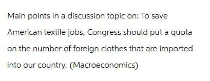 Main points in a discussion topic on: To save
American textile jobs, Congress should put a quota
on the number of foreign clothes that are imported
into our country. (Macroeconomics)