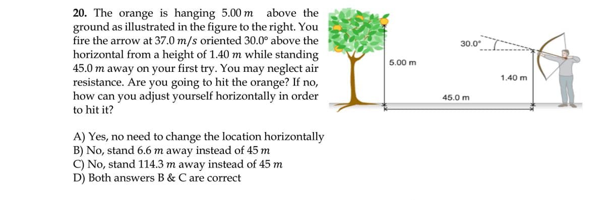 20. The orange is hanging 5.00 m
ground as illustrated in the figure to the right. You
fire the arrow at 37.0 m/s oriented 30.0° above the
horizontal from a height of 1.40 m while standing
45.0 m away on your first try. You may neglect air
resistance. Are you going to hit the orange? If no,
how can you adjust yourself horizontally in order
to hit it?
above the
30.0°
5.00 m
1.40 m
45.0 m
A) Yes, no need to change the location horizontally
B) No, stand 6.6 m away instead of 45 m
C) No, stand 114.3 m away instead of 45 m
D) Both answers B & C are correct
