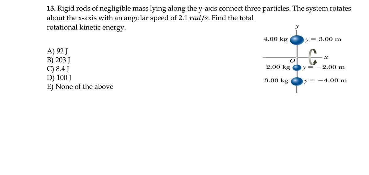 13. Rigid rods of negligible mass lying along the y-axis connect three particles. The system rotates
about the x-axis with an angular speed of 2.1 rad/s. Find the total
rotational kinetic energy.
4.00 kg
y = 3.00 m
||
A) 92 J
В) 203 J
C) 8.4 J
D) 100 J
E) None of the above
2.00 kg
-2.00 m
3.00 kg
y = -4.00 m
||
