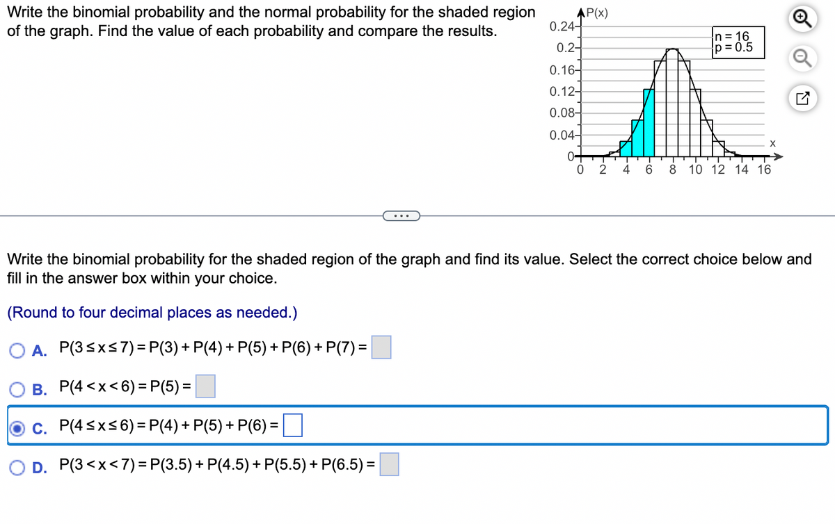 Write the binomial probability and the normal probability for the shaded region
of the graph. Find the value of each probability and compare the results.
AP(x)
0.24-
0.2-
0.16-
0.12-
0.08-
0.04-
0-
0
-~
-4
2
n = 16
p=0.5
X
6 8 10 12 14 16
Write the binomial probability for the shaded region of the graph and find its value. Select the correct choice below and
fill in the answer box within your choice.
(Round to four decimal places as needed.)
OA. P(3≤x≤7) = P(3) + P(4) + P(5) + P(6) + P(7) =
B. P(4<x<6)=P(5)=
C. P(4≤x≤6) = P(4) + P(5) + P(6)=
D. P(3<x< 7) = P(3.5) + P(4.5) + P(5.5) + P(6.5) =