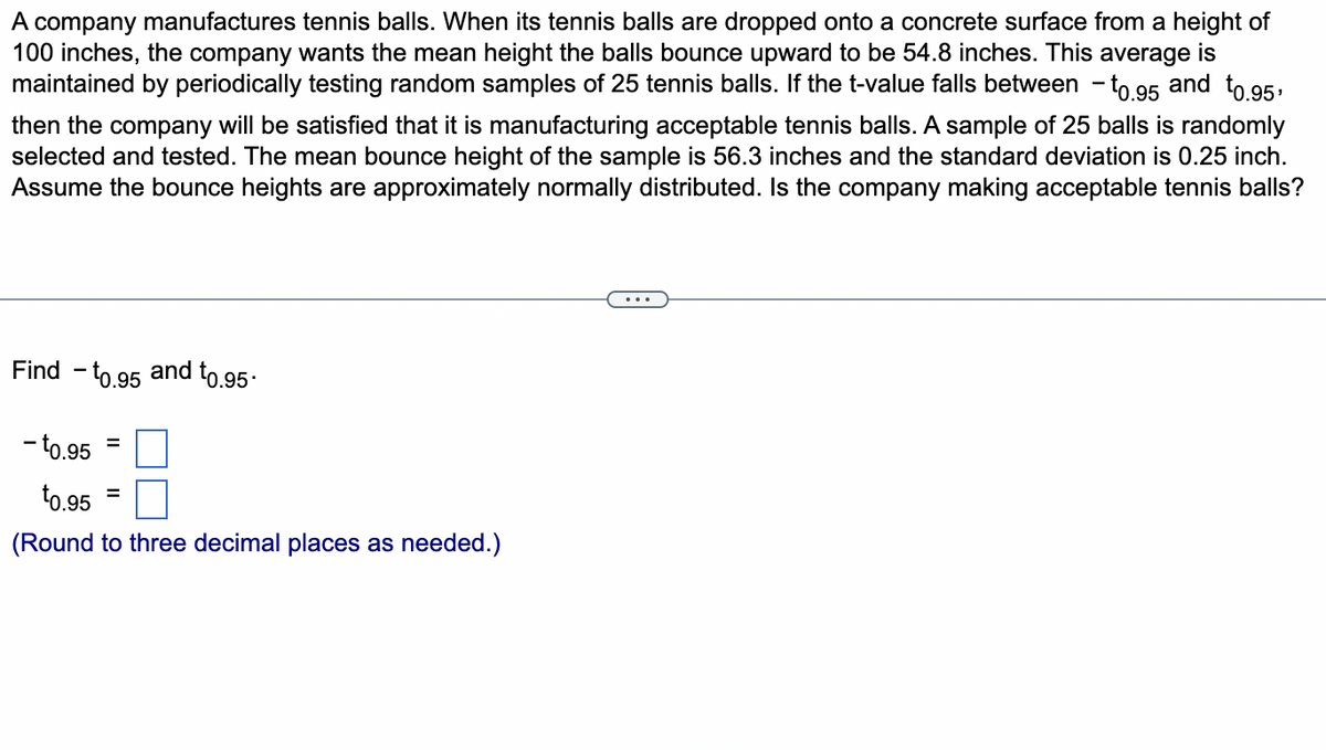 A company manufactures tennis balls. When its tennis balls are dropped onto a concrete surface from a height of
100 inches, the company wants the mean height the balls bounce upward to be 54.8 inches. This average is
maintained by periodically testing random samples of 25 tennis balls. If the t-value falls between -to.95 and to.95,
then the company will be satisfied that it is manufacturing acceptable tennis balls. A sample of 25 balls is randomly
selected and tested. The mean bounce height of the sample is 56.3 inches and the standard deviation is 0.25 inch.
Assume the bounce heights are approximately normally distributed. Is the company making acceptable tennis balls?
Find - to.95 and t0.95.
- to.95
¹0.95
(Round to three decimal places as needed.)