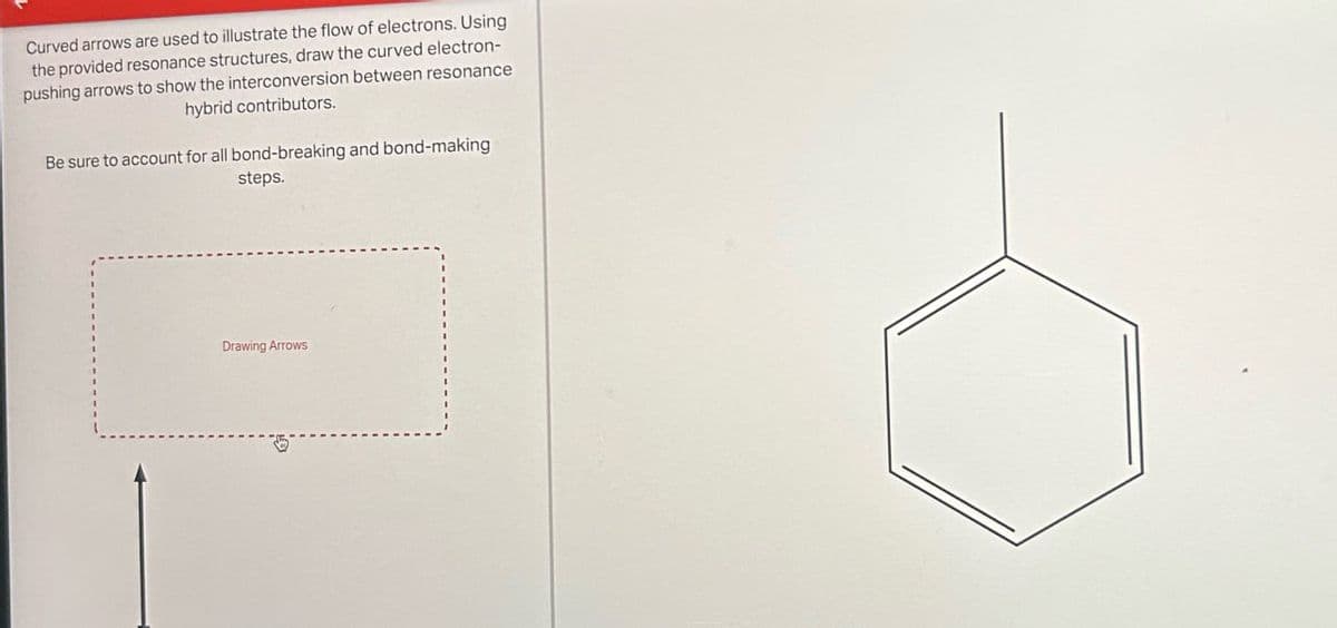 Curved arrows are used to illustrate the flow of electrons. Using
the provided resonance structures, draw the curved electron-
pushing arrows to show the interconversion between resonance
hybrid contributors.
Be sure to account for all bond-breaking and bond-making
steps.
Drawing Arrows