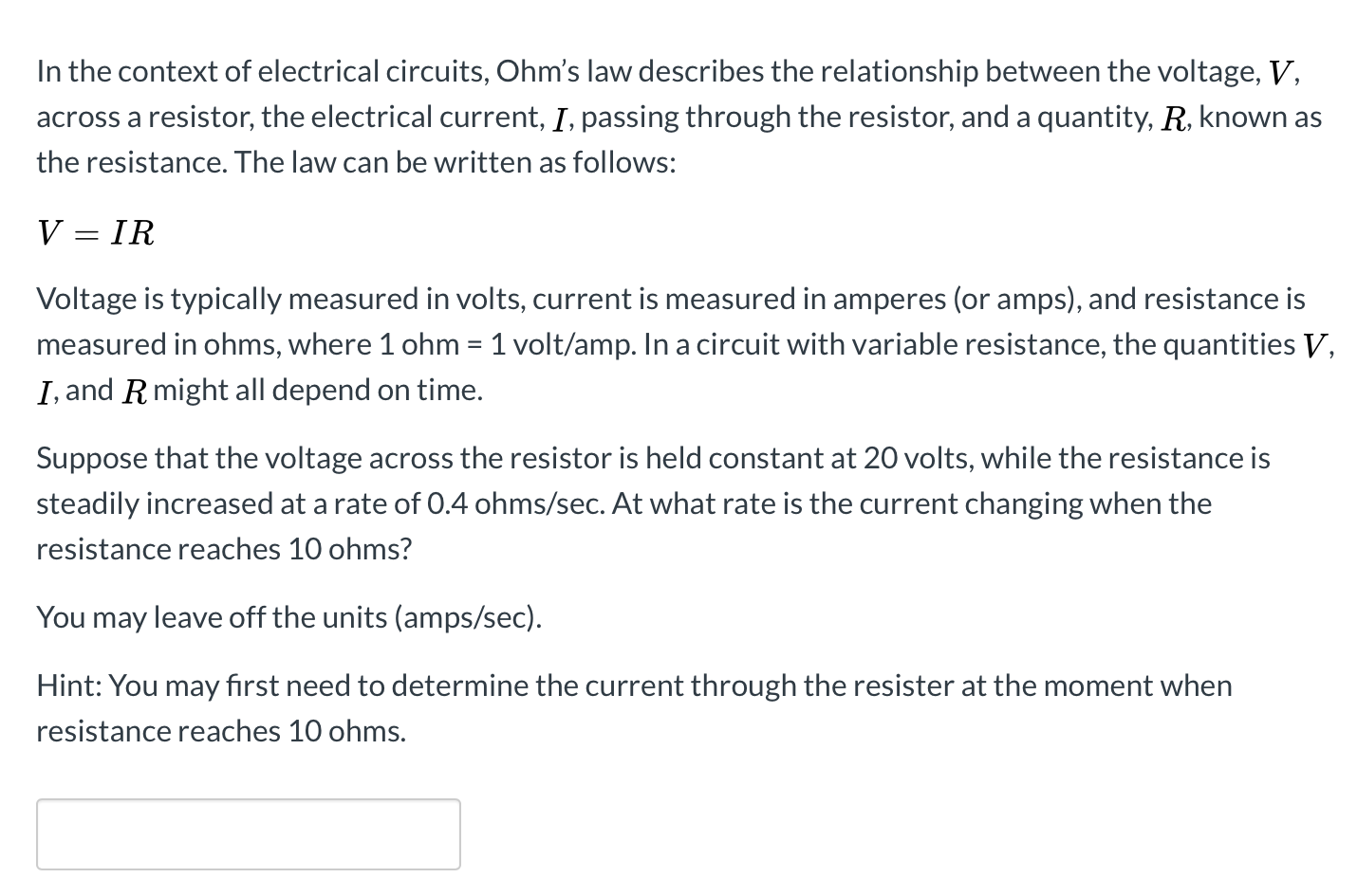 In the context of electrical circuits, Ohm's law describes the relationship between the voltage, V,
across a resistor, the electrical current, I, passing through the resistor, and a quantity, R, known as
the resistance. The law can be written as follows:
V = IR
Voltage is typically measured in volts, current is measured in amperes (or amps), and resistance is
measured in ohms, where 1 ohm = 1 volt/amp. In a circuit with variable resistance, the quantities V,
I, and R might all depend on time.
Suppose that the voltage across the resistor is held constant at 20 volts, while the resistance is
steadily increased at a rate of 0.4 ohms/sec. At what rate is the current changing when the
resistance reaches 10 ohms?
You may leave off the units (amps/sec).
Hint: You may fırst need to determine the current through the resister at the moment when
resistance reaches 10 ohms.
