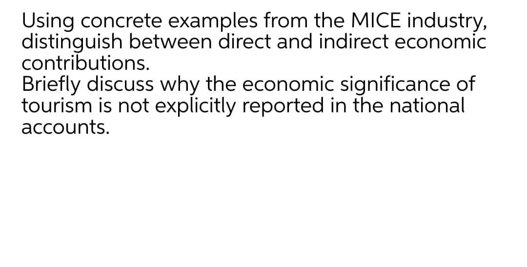 Using concrete examples from the MICE industry,
distinguish between direct and indirect economic
contributions.
Briefly discuss why the economic significance of
tourism is not explicitly reported in the national
accounts.
