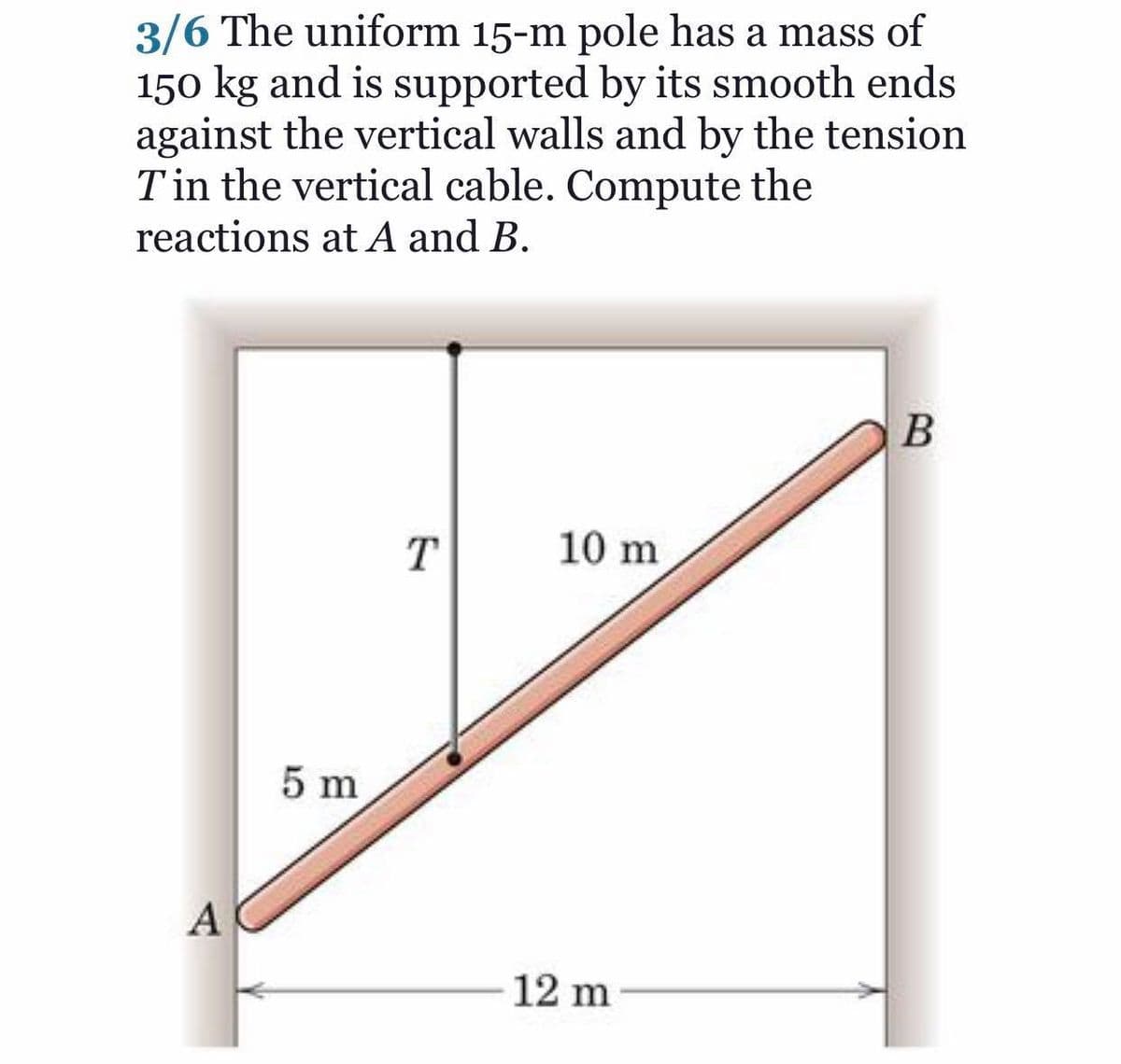 3/6 The uniform 15-m pole has a mass of
150 kg and is supported by its smooth ends
against the vertical walls and by the tension
T in the vertical cable. Compute the
reactions at A and B.
T
10 m
5 m
A
12 m
