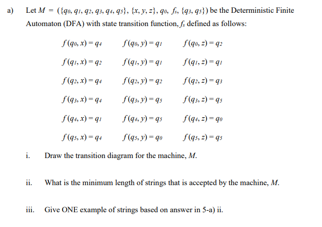 a)
({go, q1, q2, q3, q4, qs}, {x, y, z}, qo, fs, {q3, qs}) be the Deterministic Finite
Let M =
Automaton (DFA) with state transition function, f; defined as follows:
f(qo, x) = q4
f (qo, y) = q1
f(qo, z) = q2
f(q1, x) = q2
f(q1, y) = q1
f(qı, z) = q1
f(q?, x) = q4
f(q2, y) = q2
f(q2, z) = q3
f(q3, x) = q+
f(q3, y) = qs
f(q3, z) = qs
f(q4, x) = q1
f(q4, y) = qs
f(q+, z) = qo
f(qs, x) = q4
f(qs, y) = qo
f(qs, z) = qs
i.
Draw the transition diagram for the machine, M.
ii.
What is the minimum length of strings that is accepted by the machine, M.
iii. Give ONE example of strings based on answer in 5-a) ii.
