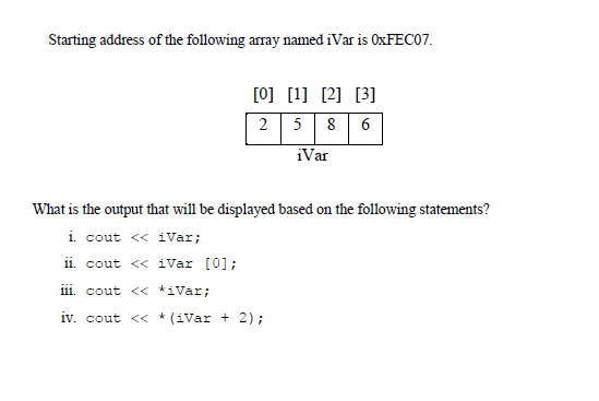 Starting address of the following array named iVar is OXFECO7.
[0] [1] [2] [3]
2 58 6
iVar
What is the output that will be displayed based on the following statements?
i cout <« iVar;
ii. cout < iVar [0];
iii. cout << *iVar;
iv. cout << * (iVar + 2);
