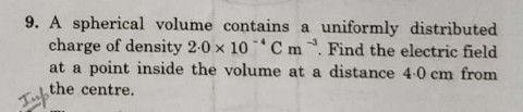 9. A spherical volume contains a uniformly distributed
charge of density 2-0 x 10C m. Find the electric field
at a point inside the volume at a distance 4-0 cm from
the centre.
