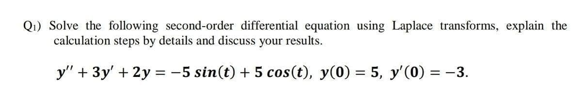 Q1) Solve the following second-order differential equation using Laplace transforms, explain the
calculation steps by details and discuss your results.
y" + 3y' + 2y = -5 sin(t) + 5 cos(t), y(0) = 5, y'(0) = –3.
