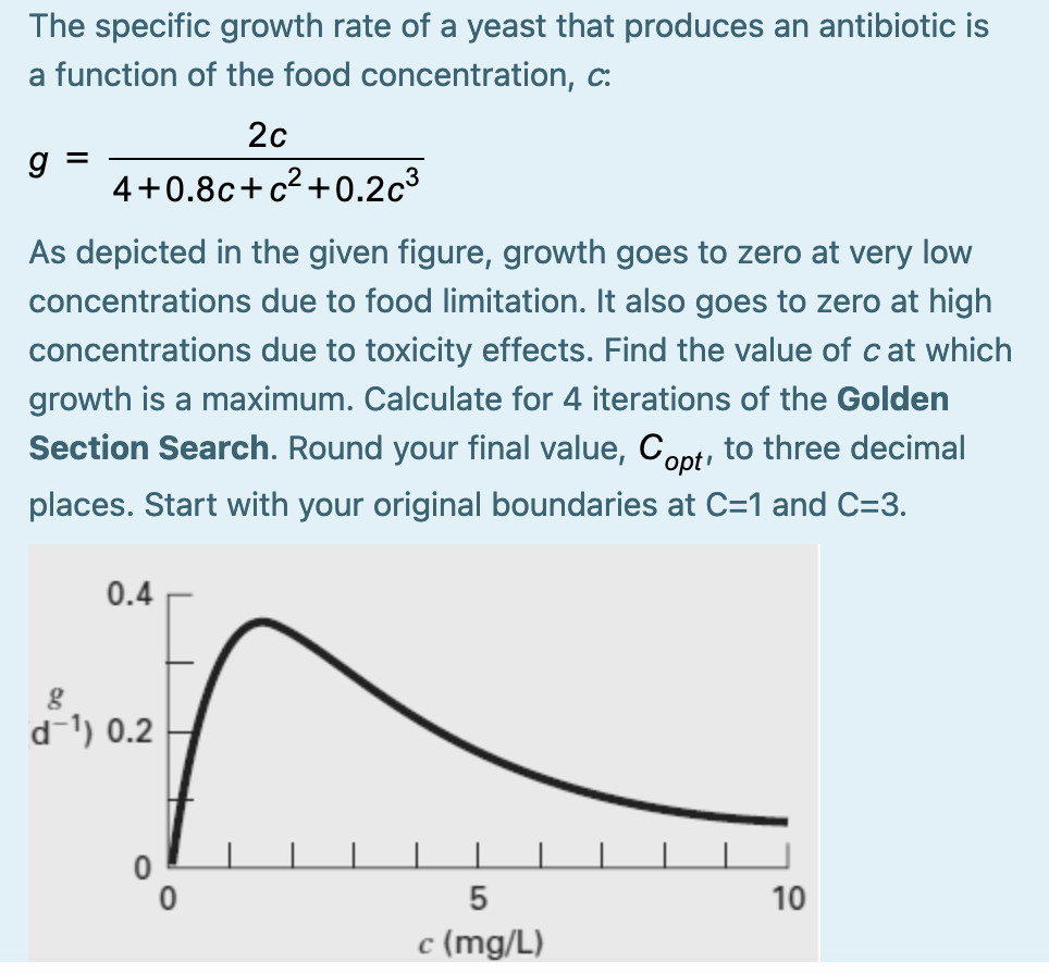 The specific growth rate of a yeast that produces an antibiotic is
a function of the food concentration, c:
20
g
4+0.8c+c²+0.2c³
As depicted in the given figure, growth goes to zero at very low
concentrations due to food limitation. It also goes to zero at high
concentrations due to toxicity effects. Find the value of cat which
growth is a maximum. Calculate for 4 iterations of the Golden
Section Search. Round your final value, Copti
to three decimal
places. Start with your original bo
ries at C=1 and C=3.
0.4
d-1) 0.2
5
10
c (mg/L)
