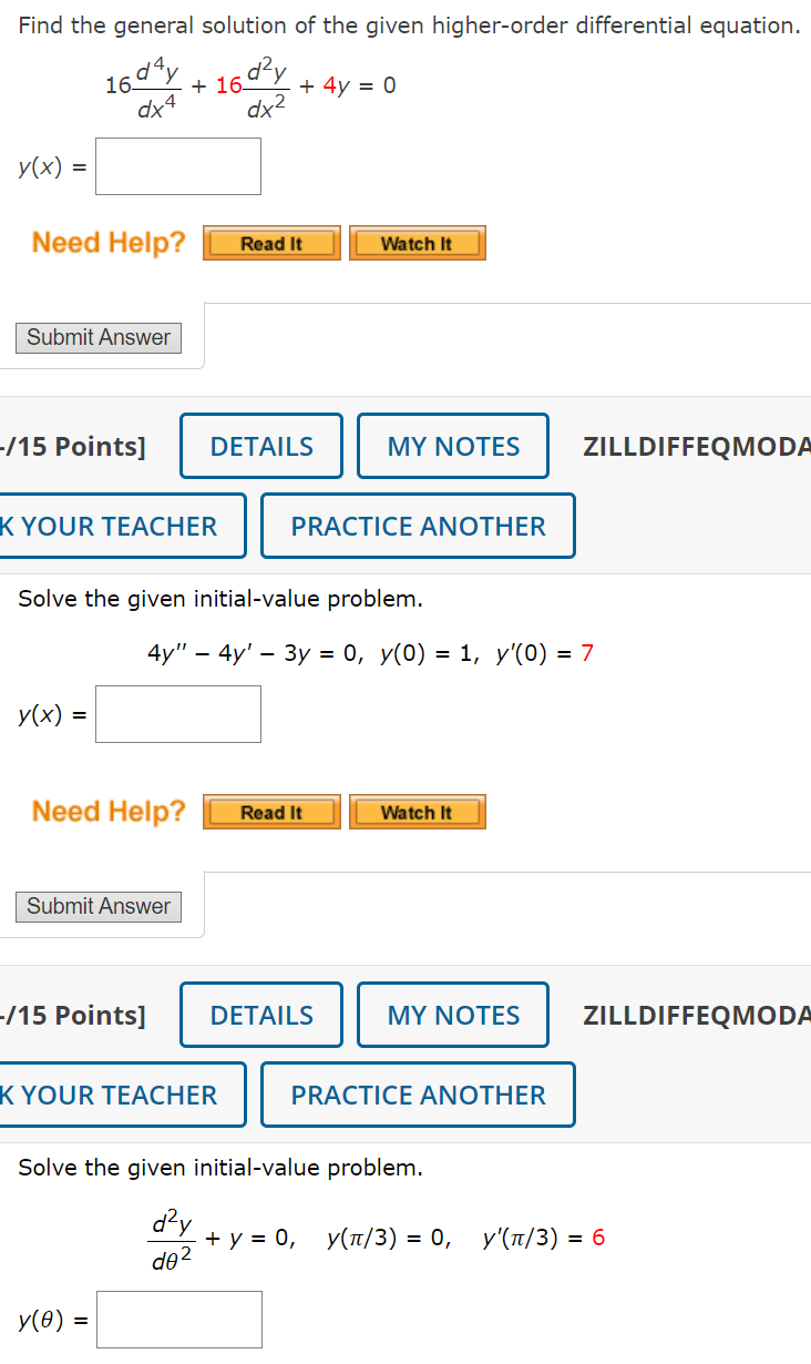 Find the general solution of the given higher-order differential equation.
16d4y
+16024
dx2
+ 4y = 0
y(x) =
Need Help?
Read It
Watch It
Submit Answer
-/15 Points]
DETAILS
MY NOTES
ZILLDIFFEQMODA
K YOUR TEACHER
PRACTICE ANOTHER
Solve the given initial-value problem.
4y"
4y' 3y = 0, y(0) = 1, y'(0) = 7
-
y(x) =
=
Need Help?
Read It
Watch It
Submit Answer
-/15 Points]
DETAILS
MY NOTES
ZILLDIFFEQMODA
K YOUR TEACHER
PRACTICE ANOTHER
Solve the given initial-value problem.
d²y
de2
y(0) =
+ y = 0, у(л/3) = 0, у'(л/3) = 6