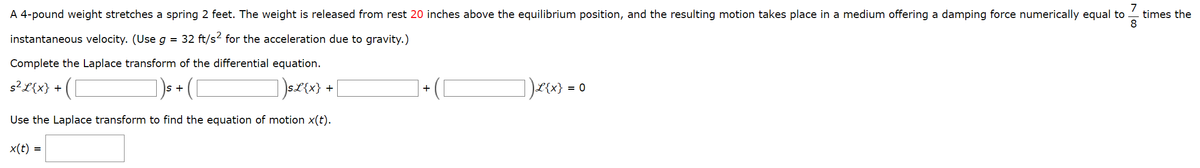 7
A 4-pound weight stretches a spring 2 feet. The weight is released from rest 20 inches above the equilibrium position, and the resulting motion takes place in a medium offering a damping force numerically equal to
instantaneous velocity. (Use g = 32 ft/s² for the acceleration due to gravity.)
times the
8
Complete the Laplace transform of the differential equation.
s² L{x} +
S+
])sx(x}
+
+
]]200-0
Use the Laplace transform to find the equation of motion x(t).
x(t):