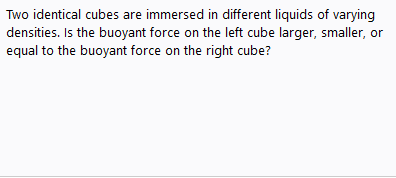 Two identical cubes are immersed in different liquids of varying
densities. Is the buoyant force on the left cube larger, smaller, or
equal to the buoyant force on the right cube?
