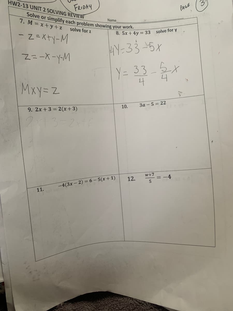 Solve or simplify each problem showing your work.
HW2-13 UNIT 2 SOLVING REVIEW
FRIDAY
PAGE
7. M = x +y + z
Name
solve for z
- Z=X+y-M
8.5x + 4y = 33
solve for y
HY-33-5X
Y= 33_5,
4
Mxy=z
9. 2x + 3 = 2(x+3)
За - 5 3 22
10.
2x13=2+16
w+7
12.
-4
-4(3x – 2) = 6 – 5(x + 1)
11.
