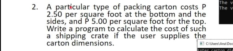 The v
A particular type of packing carton costs P
2.50 per square foot at the bottom and the
sides, and P 5.00 per square foot for the top.
Write a program to calculate the cost of such
a shipping crate if the user supplies the
carton dimensions.
2.
The v
CAUsers\Ana\Doc
Enter carton dim
