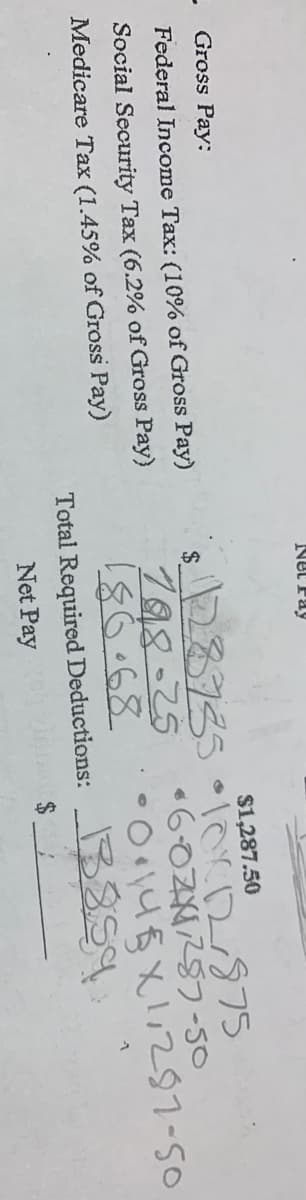 Gross Pay:
Federal Income Tax: (10% of Gross Pay)
Social Security Tax (6.2% of Gross Pay)
Medicare Tax (1.45% of Gross Pay)
Net Pay
$1,287.50
128735 • 10x12/875
•6-021257-50
0.14X1,287-50
188-25
186.68
Total Required Deductions:
Net Pay
$
13859