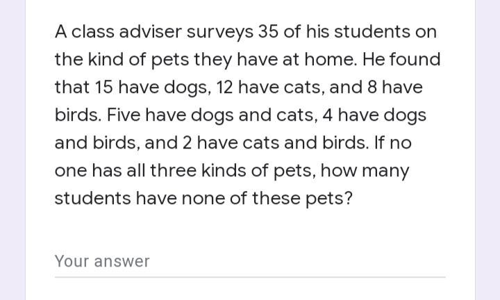 A class adviser surveys 35 of his students on
the kind of pets they have at home. He found
that 15 have dogs, 12 have cats, and 8 have
birds. Five have dogs and cats, 4 have dogs
and birds, and 2 have cats and birds. If no
one has all three kinds of pets, how many
students have none of these pets?
Your answer
