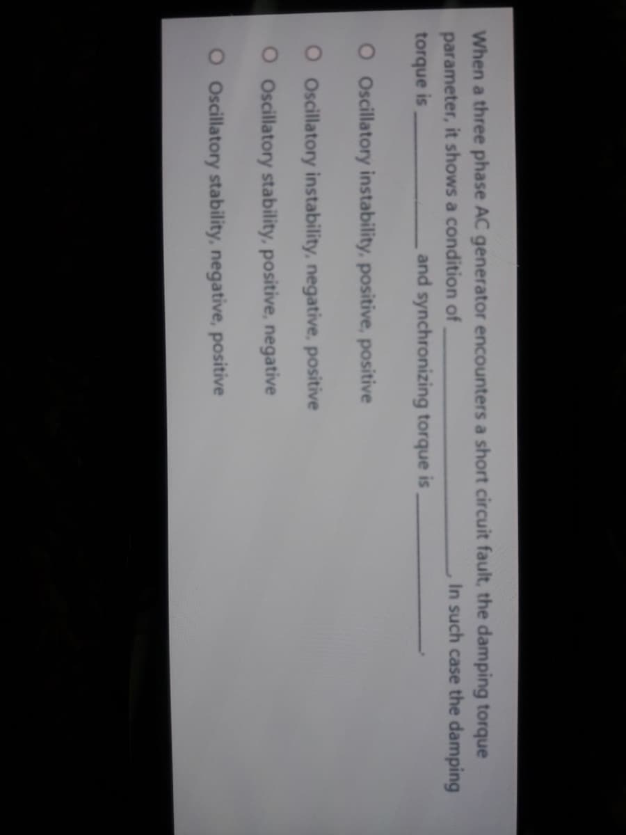 When a three phase AC generator encounters a short circuit fault, the damping torque
parameter, it shows a condition of
In such case the damping
torque is
and synchronizing torque is
O Oscillatory instability, positive, positive
O Oscillatory instability, negative, positive
O Oscillatory stability, positive, negative
O Oscillatory stability, negative, positive
