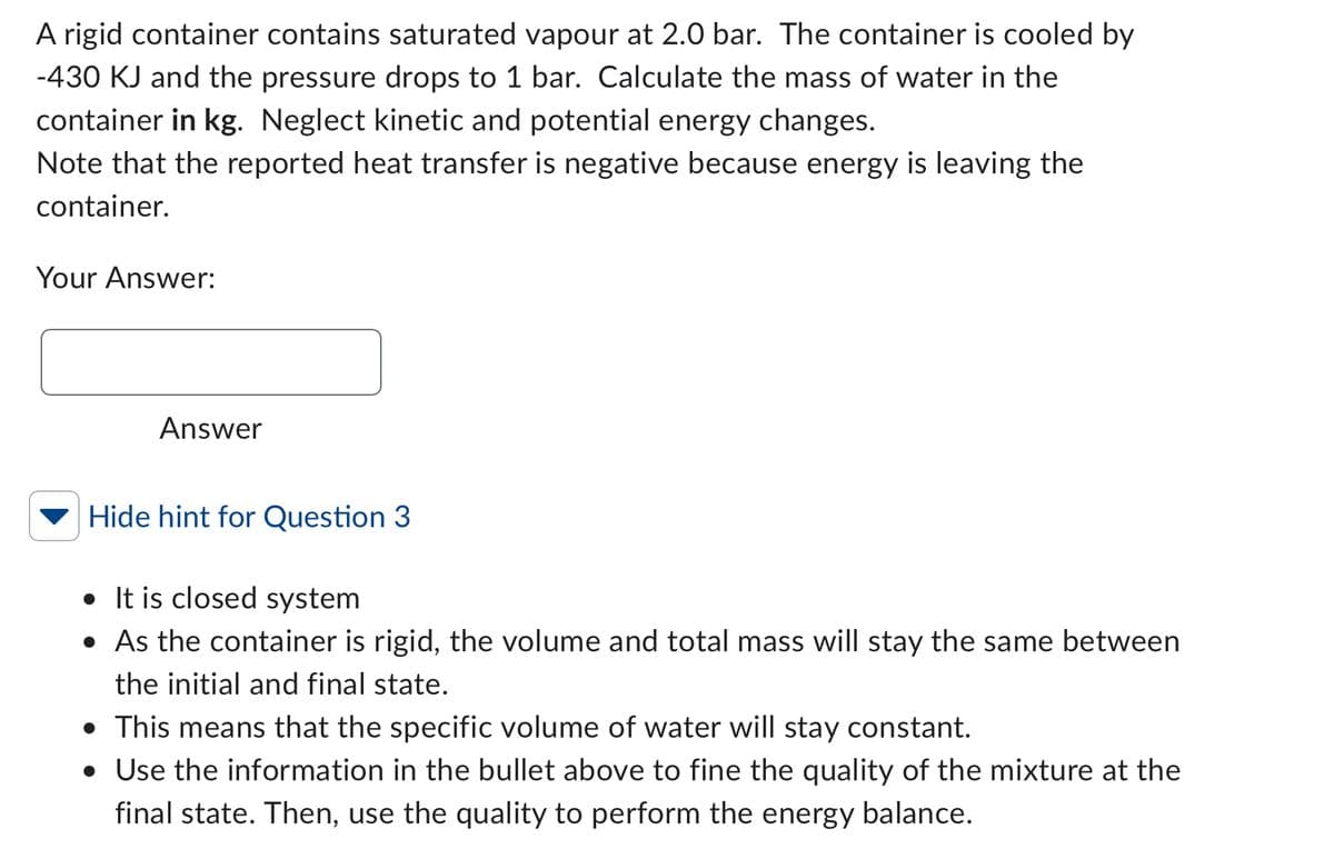 A rigid container contains saturated vapour at 2.0 bar. The container is cooled by
-430 KJ and the pressure drops to 1 bar. Calculate the mass of water in the
container in kg. Neglect kinetic and potential energy changes.
Note that the reported heat transfer is negative because energy is leaving the
container.
Your Answer:
Answer
Hide hint for Question 3
• It is closed system
• As the container is rigid, the volume and total mass will stay the same between
the initial and final state.
• This means that the specific volume of water will stay constant.
• Use the information in the bullet above to fine the quality of the mixture at the
final state. Then, use the quality to perform the energy balance.