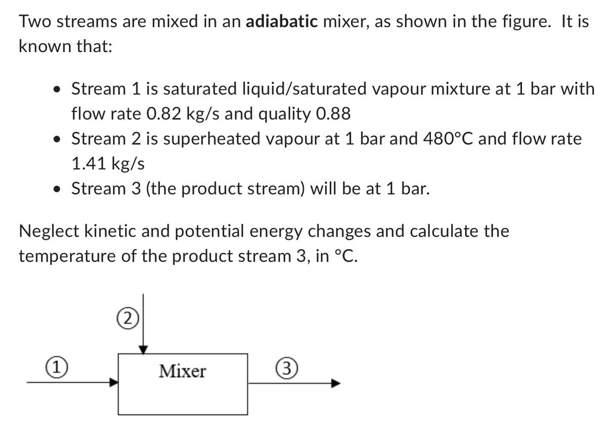 Two streams are mixed in an adiabatic mixer, as shown in the figure. It is
known that:
• Stream 1 is saturated liquid/saturated vapour mixture at 1 bar with
flow rate 0.82 kg/s and quality 0.88
• Stream 2 is superheated vapour at 1 bar and 480°C and flow rate
1.41 kg/s
• Stream 3 (the product stream) will be at 1 bar.
Neglect kinetic and potential energy changes and calculate the
temperature of the product stream 3, in °C.
(1
(2)
Mixer
3