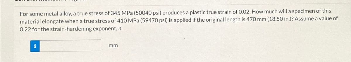 For some metal alloy, a true stress of 345 MPa (50040 psi) produces a plastic true strain of 0.02. How much will a specimen of this
material elongate when a true stress of 410 MPa (59470 psi) is applied if the original length is 470 mm (18.50 in.)? Assume a value of
0.22 for the strain-hardening exponent, n.
i
mm