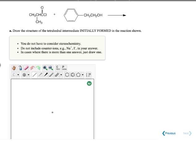 CH,CHCI
CH3
-CH2CH,OH
a. Draw the structure of the tetrahedral intermediate INITIALLY FORMED in the reaction shown.
• You do not have to consider stereochemistry.
• Do not include counter-ions, e.g., Na",r, in your answer.
• In cases where there is more than one answer, just draw one.
opy ste
[F
Previous
Next
