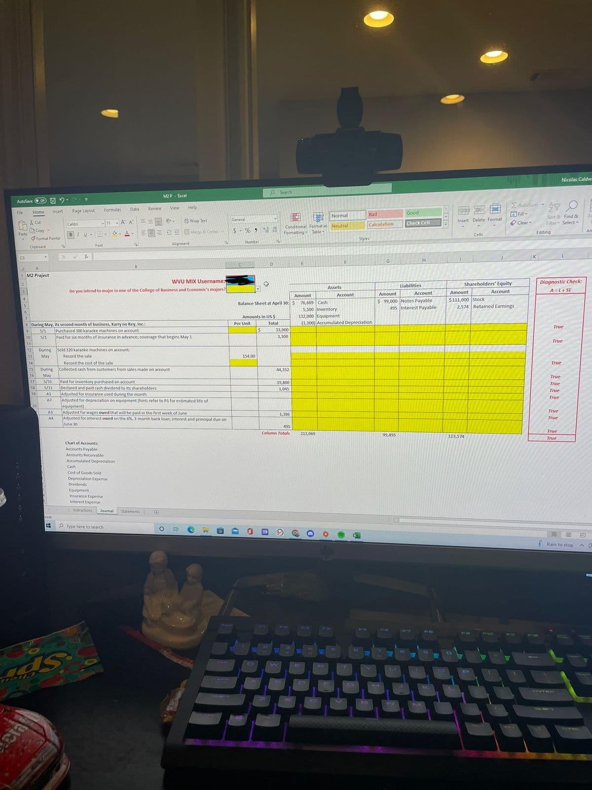 Nicolas Caldw
O Search
M2 P - Excel
AutoSave O on A 2
E AutoSum -
Formulas
Data
Review
View
Help
File
Home
Insert
Page Layout
Good
Normal
Bad
Fill -
Sort & Find &
Filter Select -
An
X Cut
11 A A
シ。
2b Wrap Text
General
Insert Delete Format
O Clear
Calculation
Check Cell
Calibri
Conditional Format as Neutral
B Copy -
24
Ап
BIU A-
a- A- EEE EE E Merge & Center
Formatting - Table-
Editing
Paste
Cells
Format Painter
Styles
Alignment
Number
Font
Clipboard
C3
fr
G
H
F
A.
1 M2 Project
WVU MIX Username:
Diagnostic Check:
A=L+ SE
Liabilities
Shareholders' Equity
Assets
3
Do you intend to major in one of the College of Business and Economic's majors?
Account
Amount
Account
Account
Amount
Amount
$ 99,000 Notes Payable
495 Interest Payable
$111,000 Stock
2,574 Retained Earnings
Balance Sheet at April 30: $ 76,669 Cash
5,500 Inventory
132,000 Equipment
(1,100) Accumulated Depreciation
6
Amounts in US $
7
8 During May, its second month of business, Karry no Key, Inc.:
Per Unit
Total
True
33,000
Purchased 300 karaoke machines on account
5/1
Paid for six months of insurance in advance; coverage that begins May 1
9
5/1
10
3,300
True
11
12
During Sold 320 karaoke machines on account:
13
May
Record the sale
154.00
14
Record the cost of the sale
True
15
During
Collected cash from customers from sales made on account
44,352
16
May
5/3)
True
Paid for inventory purchased on account
Declared and paid cash dividend to its shareholders
Adjusted for insurance used during the month
Adjusted for depreciation on equipment (hint: refer to P1 for estimated life of
equipment)
Adjusted for wages owed that will be paid in the first week of June
Adjusted for interest owed on the 6%, 3-month bank loan; interest and principal due on
17
19,800
True
18
5/31
1,045
True
19
A1
True
A2
20
True
A3
1,386
A4
True
June 30
495
True
Column Totals
213,069
99,495
113,574
True
Chart of Accounts:
Accounts Payable
Accounts Receivable
Accumulated Depreciation
Cash
Cost of Goods Sold
Depreciation Expense
Dividends
Equipment
Insurance Expense
Interest Expense
Instructions
Journal
Statements
eady
P Type here to search
曲
Rain to stop
F-J
F6
FO
110
F1
F12
ND
TAB
CO
Spr
APO
NTER
OTRI
