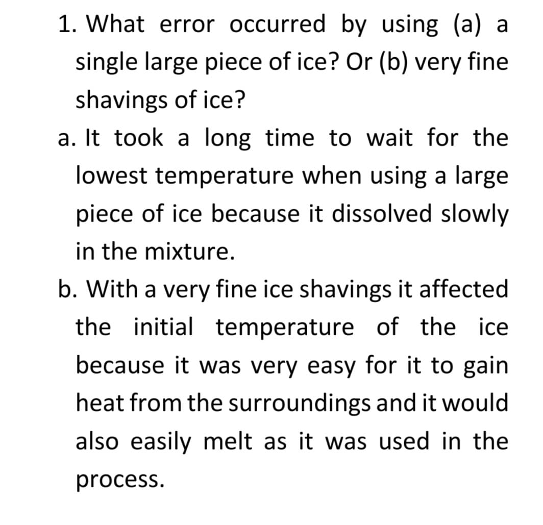 1. What error occurred by using (a) a
single large piece of ice? Or (b) very fine
shavings of ice?
a. It took a long time to wait for the
lowest temperature when using a large
piece of ice because it dissolved slowly
in the mixture.
b. With a very fine ice shavings it affected
the initial temperature of the ice
because it was very easy for it to gain
heat from the surroundings and it would
also easily melt as it was used in the
process.
