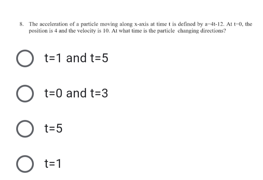 8. The acceleration of a particle moving along x-axis at time t is defined by a=4t-12. At t=0, the
position is 4 and the velocity is 10. At what time is the particle changing directions?
t=1 and t=5
t=0 and t=3
t=5
t=1
O O O
