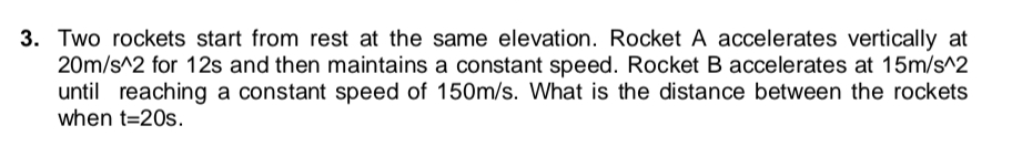 3. Two rockets start from rest at the same elevation. Rocket A accelerates vertically at
20m/s^2 for 12s and then maintains a constant speed. Rocket B accelerates at 15m/s^2
until reaching a constant speed of 150m/s. What is the distance between the rockets
when t=20s.
