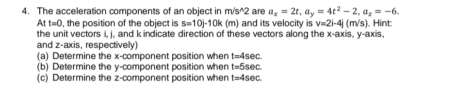 4. The acceleration components of an object in m/s^2 are ax = 2t, ay = 4t2 – 2, a, = -6.
At t=0, the position of the object is s=10j-10k (m) and its velocity is v=2i-4j (m/s). Hint:
the unit vectors i, j, and k indicate direction of these vectors along the x-axis, y-axis,
and z-axis, respectively)
(a) Determine the x-component position when t=4sec.
(b) Determine the y-component position when t=5sec.
(c) Determine the z-component position when t=4sec.
%3D
