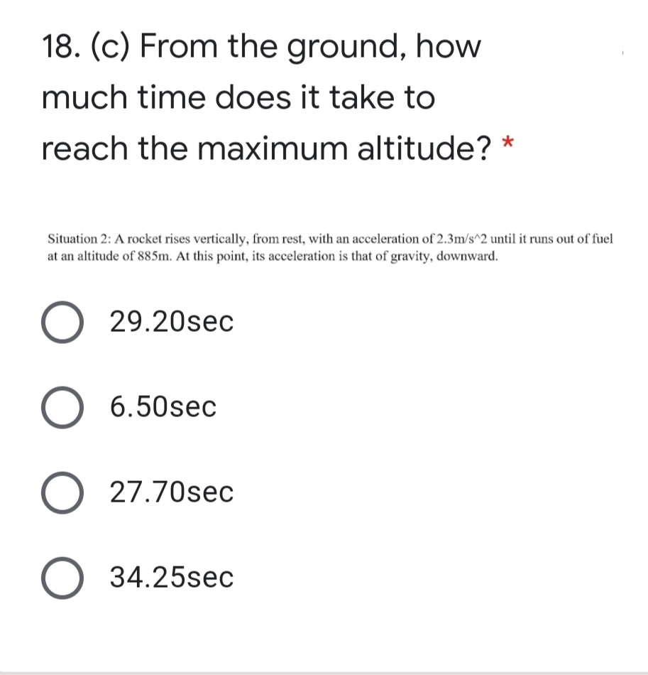 18. (c) From the ground, how
much time does it take to
reach the maximum altitude? *
Situation 2: A rocket rises vertically, from rest, with an acceleration of 2.3m/s^2 until it runs out of fuel
at an altitude of 885m. At this point, its acceleration is that of gravity, downward.
29.20sec
6.50sec
27.70sec
34.25sec
