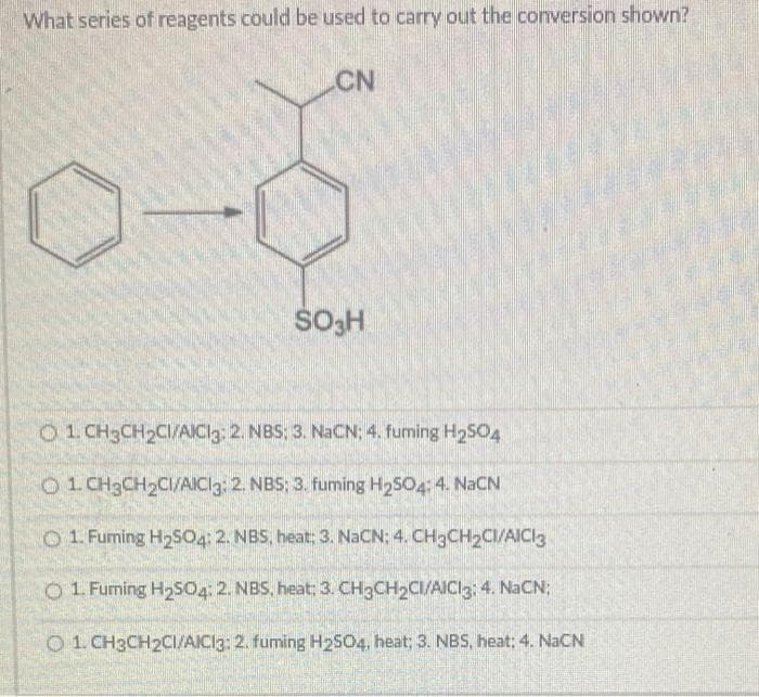 What series of reagents could be used to carry out the conversion shown?
CN
SO3H
O1 CH3CH₂CI/AICI3: 2. NBS; 3. NaCN; 4. fuming H₂SO4
O 1 CH3CH₂CI/AICl3: 2. NBS: 3. fuming H₂SO4: 4. NaCN
1. Fuming H₂SO4: 2. NBS, heat; 3. NaCN: 4. CH₂CH₂CI/AICI3
01 Furning H₂S04: 2. NBS, heat: 3. CH3CH₂CI/AICI3: 4. NaCN;
1.CH3CH2CI/AICI3: 2. fuming H₂SO4, heat; 3. NBS, heat; 4. NaCN