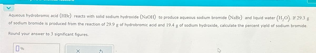 Aqueous hydrobromic acid (HBr) reacts with solid sodium hydroxide (NaOH) to produce aqueous sodium bromide (NaBr) and liquid water (H₂O). If 29.3 g
of sodium bromide is produced from the reaction of 29.9 g of hydrobromic acid and 19.4 g of sodium hydroxide, calculate the percent yield of sodium bromide.
Round your answer to 3 significant figures.
0%
X